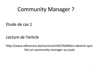 Community Manager ?

Etude de cas 1

Lecture de l’article
http://www.references.be/carriere/m%C3%A9tiers-davenir-que-
            fait-un-community-manager-au-juste




                                                          7
 