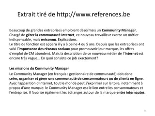 Extrait tiré de http://www.references.be

Beaucoup de grandes entreprises emploient désormais un Community Manager.
Chargé de gérer la communauté Internet, ce nouveau travailleur exerce un métier
indispensable, mais méconnu. Explications.
Le titre de fonction est apparu il y a à peine 4 ou 5 ans. Depuis que les entreprises ont
saisi l’importance des réseaux sociaux pour promouvoir leur marque, les offres
d’emploi de CM abondent. Mais la description de ce nouveau métier de l’Internet est
encore très vague... En quoi consiste ce job exactement?

Les missions du Community Manager
Le Community Manager (en français : gestionnaire de communauté) doit donc
créer, organiser et gérer une communauté de consommateurs ou de clients en ligne.
Avec l'apparition d'Internet, tout le monde peut s'exprimer sur la toile, notamment à
propos d'une marque: le Community Manager est le lien entre les consommateurs et
l’entreprise. Il favorise également les échanges autour de la marque entre internautes.



                                                                                            8
 