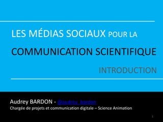 LES MÉDIAS SOCIAUX POUR LA
COMMUNICATION SCIENTIFIQUE
INTRODUCTION
Audrey BARDON - @audrey_bardon
Chargée de projets et communication digitale – Science Animation
1
 