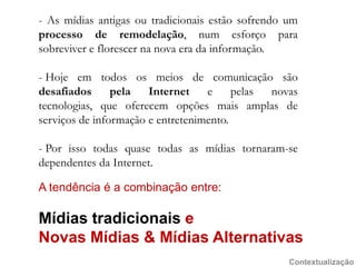 - As mídiasantigasoutradicionaisestãosofrendo um processo de remodelação, num esforçoparasobreviver e florescerna nova era dainformação.Hojeemtodososmeios de comunicaçãosãodesafiadospela Internet e pelas novas tecnologias, queoferecemopçõesmaisamplas de serviços de informação e entretenimento.