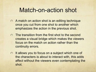Match-on-action shot
A match on action shot is an editing technique
once you cut from one shot to another which
emphasizes the action in the previous shot.
The transition from the first shot to the second
creates a visual bridge which makes the viewers
focus on the match on action rather than the
continuity errors.
It allows you to focus on a subject which one of
the characters is about to interact with, this adds
affect without the viewers even contemplating the
shot.
 