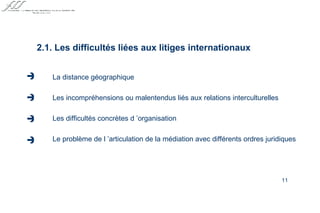 La distance géographique Les incompréhensions ou malentendus liés aux relations interculturelles Les difficultés concrètes d ’organisation Le problème de l ’articulation de la médiation avec différents ordres juridiques 2.1. Les difficultés liées aux litiges internationaux     