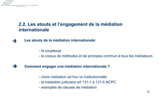 Les atouts de la médiation internationale: - la souplesse - le corpus de méthodes et de principes commun à tous les médiateurs Comment engager une médiation internationale ?   - choix médiation ad hoc vs institutionnelle - la médiation judiciaire art 131-1 à 131-5 NCPC - exemples de clauses de médiation   2.2. Les atouts et l’engagement de la médiation internationale   