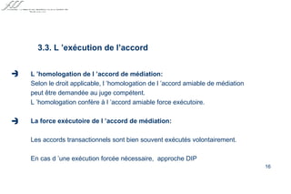 L ’homologation de l ’accord de médiation: Selon le droit applicable, l ’homologation de l ’accord amiable de médiation peut être demandée au juge compétent. L ’homologation confère à l ’accord amiable force exécutoire. La force exécutoire de l ’accord de médiation: Les accords transactionnels sont bien souvent exécutés volontairement. En cas d ’une exécution forcée nécessaire,  approche DIP 3.3. L ’exécution de l’accord   