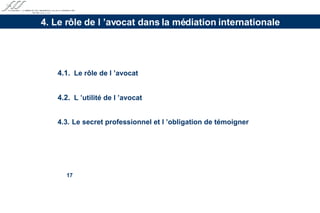 4.1.   Le rôle de l ’avocat 4.2.   L ’utilité de l ’avocat 4.3.  Le secret professionnel et l ’obligation de témoigner 4. Le rôle de l ’avocat dans la médiation internationale 