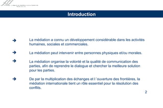 La médiation a connu un développement considérable dans les activités  humaines, sociales et commerciales. La médiation peut intervenir entre personnes physiques et/ou morales. La médiation organise la volonté et la qualité de communication des parties, afin de reprendre le dialogue et chercher la meilleure solution  pour les parties. De par la multiplication des échanges et l ’ouverture des frontières, la  médiation internationale tient un rôle essentiel pour la résolution des  conflits. Introduction     