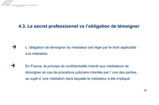 4.3. Le secret professionnel vs l’obligation de témoigner   L ’obligation de témoigner du médiateur est régie par le droit applicable à la médiation. En France, le principe de confidentialité interdit aux médiateurs de témoigner en cas de procédure judiciaire intentée par l ’une des parties, au sujet d ’une médiation dans laquelle le médiateur a été impliqué.   