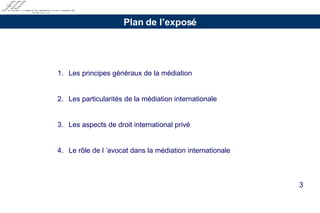 1.  Les principes généraux de la médiation 2.  Les particularités de la médiation internationale  3.  Les aspects de droit international privé  4. Le rôle de l ’avocat dans la médiation internationale   Plan de l’exposé 