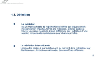 La médiation internationale Lorsque les parties à la médiation ont, au moment de la médiation, leur établissement, domicile ou nationalité, dans des États différents. 1.1. Définition La médiation   est un mode amiable de règlement des conflits par lequel un tiers indépendant et impartial, formé à la médiation, aide les parties à trouver une issue négociée à leurs différends, par l ’adoption d ’une solution consensuelle satisfaisante pour chacune d ’elles.   