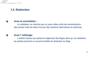 Avec la conciliation : Le médiateur ne cherche pas un juste milieu entre les revendications des parties mais les aide à trouver des solutions alternatives et créatrices.   Avec l ’arbitrage: L’arbitre impose aux parties le règlement des litiges alors qu ’en médiation, les parties prennent un accord amiable de résolution du litige. 1.2. Distinction    