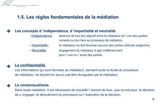 Les concepts d ’indépendance, d ’impartialité et neutralité. -  Indépendance :  absence de tout lien objectif entre le médiateur et l ’une des parties, conseils ou tout tiers au processus de médiation. -  Impartialité : le médiateur ne doit favoriser aucune des parties (attitude subjective) -  Neutralité : engagement du médiateur à agir indifféremment pour l ’une ou l ’autre des parties. La confidentialité. Les informations qui sont données au médiateur, pendant toute la durée du processus de médiation, ne doivent en aucun cas être divulguées par le médiateur. Le consensualisme. Dans toute médiation, il est nécessaire de recueillir l ’accord de tous, que ce soit pour  la décision de s ’engager, le déroulement du processus ou l ’exécution de la décision.   1.5. Les règles fondamentales de la médiation    