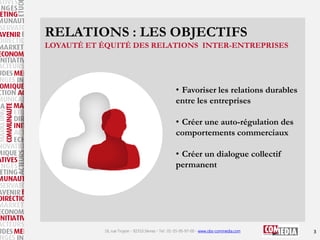 RELATIONS : LES OBJECTIFS
LOYAUTÉ ET ÉQUITÉ DES RELATIONS INTER-ENTREPRISES

• Favoriser les relations durables
entre les entreprises
• Créer une auto-régulation des
comportements commerciaux
• Créer un dialogue collectif
permanent

16, rue Troyon - 92310 Sèvres - Tel : 01-55-95-97-00 - www.obs-commedia.com

3

 
