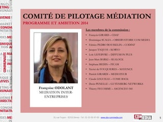 COMITÉ DE PILOTAGE MÉDIATION
PROGRAMME ET AMBITION 2014
Les membres de la commission :
• François GIRARD – CDAF
• Dominique SCALIA – OBSERVATOIRE COM MEDIA
• Fabrice PEDRO ROUSSELIN – CODINF
• Jacques TAQUOI – KORYO
• Loïc LEFEBVRE – DIFFUSION PLUS
• Jean-Marc BARKI – SEALOCK

• Stéphane BEDIN – FICAM
• Xavier de FOUQUIERES – MAYENCE
• Patrick GIRARDI – MEDIATEUR
• Claude LEGUILLE – COME BACK
• Denis PENELLE – GUTENBERG NETWORKS

Françoise ODOLANT
MEDIATION INTERENTREPRISES

• Thierry FECOMME – ASCENCEO 360

16, rue Troyon - 92310 Sèvres - Tel : 01-55-95-97-00 - www.obs-commedia.com

5

 