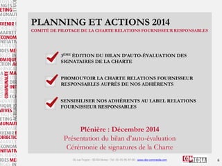 PLANNING ET ACTIONS 2014
COMITÉ DE PILOTAGE DE LA CHARTE RELATIONS FOURNISSEUR RESPONSABLES

3ÈME ÉDITION DU BILAN D’AUTO-ÉVALUATION DES
SIGNATAIRES DE LA CHARTE
PROMOUVOIR LA CHARTE RELATIONS FOURNISSEUR
RESPONSABLES AUPRÈS DE NOS ADHÉRENTS
SENSIBILISER NOS ADHÉRENTS AU LABEL RELATIONS
FOURNISSEUR RESPONSABLES

Plénière : Décembre 2014
Présentation du bilan d’auto-évaluation
Cérémonie de signatures de la Charte
16, rue Troyon - 92310 Sèvres - Tel : 01-55-95-97-00 - www.obs-commedia.com

6

 
