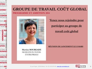 GROUPE DE TRAVAIL COÛT GLOBAL
PROGRAMME ET AMBITION 2014

Venez nous rejoindre pour

participer au groupe de
travail coût global

RÉUNION DE LANCEMENT LE 13 MARS

Martine BOURGADE
MEDIATION INTERENTREPRISES

16, rue Troyon - 92310 Sèvres - Tel : 01-55-95-97-00 - www.obs-commedia.com

7

 
