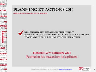 PLANNING ET ACTIONS 2014
GROUPE DE TRAVAIL COÛT GLOBAL

DÉMONTRER QUE DES ACHATS PLEINEMENT
RESPONSABLES SONT DE NATURE À GÉNÉRER UNE VALEUR
ÉCONOMIQUE POUR LES UNS ET POUR LES AUTRES

Plénière : 2ème semestre 2014
Restitution des travaux lors de la plénière

16, rue Troyon - 92310 Sèvres - Tel : 01-55-95-97-00 - www.obs-commedia.com

8

 