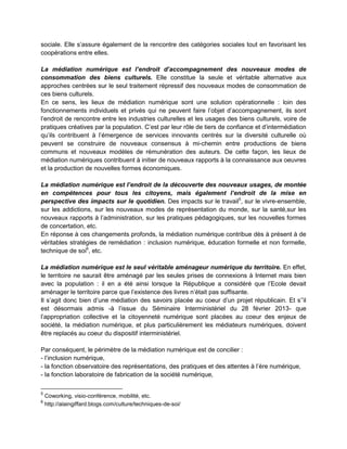 sociale. Elle s’assure également de la rencontre des catégories sociales tout en favorisant les
coopérations entre elles.

La médiation numérique est l’endroit d’accompagnement des nouveaux modes de
consommation des biens culturels. Elle constitue la seule et véritable alternative aux
approches centrées sur le seul traitement répressif des nouveaux modes de consommation de
ces biens culturels.
En ce sens, les lieux de médiation numérique sont une solution opérationnelle : loin des
fonctionnements individuels et privés qui ne peuvent faire l’objet d’accompagnement, ils sont
l’endroit de rencontre entre les industries culturelles et les usages des biens culturels, voire de
pratiques créatives par la population. C’est par leur rôle de tiers de confiance et d’intermédiation
qu’ils contribuent à l’émergence de services innovants centrés sur la diversité culturelle où
peuvent se construire de nouveaux consensus à mi-chemin entre productions de biens
communs et nouveaux modèles de rémunération des auteurs. De cette façon, les lieux de
médiation numériques contribuent à initier de nouveaux rapports à la connaissance aux oeuvres
et la production de nouvelles formes économiques.

La médiation numérique est l’endroit de la découverte des nouveaux usages, de montée
en compétences pour tous les citoyens, mais également l’endroit de la mise en
perspective des impacts sur le quotidien. Des impacts sur le travail5, sur le vivre-ensemble,
sur les addictions, sur les nouveaux modes de représentation du monde, sur la santé,sur les
nouveaux rapports à l’administration, sur les pratiques pédagogiques, sur les nouvelles formes
de concertation, etc.
En réponse à ces changements profonds, la médiation numérique contribue dès à présent à de
véritables stratégies de remédiation : inclusion numérique, éducation formelle et non formelle,
technique de soi6, etc.

La médiation numérique est le seul véritable aménageur numérique du territoire. En effet,
le territoire ne saurait être aménagé par les seules prises de connexions à Internet mais bien
avec la population : il en a été ainsi lorsque la République a considéré que l’Ecole devait
aménager le territoire parce que l’existence des livres n’était pas suffisante.
Il s’agit donc bien d’une médiation des savoirs placée au coeur d’un projet républicain. Et s’’il
est désormais admis -à l’issue du Séminaire Interministériel du 28 février 2013- que
l’appropriation collective et la citoyenneté numérique sont placées au coeur des enjeux de
société, la médiation numérique, et plus particulièrement les médiateurs numériques, doivent
être replacés au coeur du dispositif interministériel.

Par conséquent, le périmètre de la médiation numérique est de concilier :
- l’inclusion numérique,
- la fonction observatoire des représentations, des pratiques et des attentes à l’ère numérique,
- la fonction laboratoire de fabrication de la société numérique,

5
    Coworking, visio-conférence, mobilité, etc.
6
    http://alaingiffard.blogs.com/culture/techniques-de-soi/
 