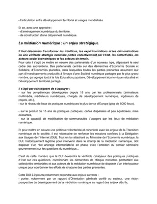 - l’articulation entre développement territorial et usages mondialisés.

Et ce, avec une approche :
- d’aménagement numérique du territoire,
- de construction d’une citoyenneté numérique.

La médiation numérique : un enjeu stratégique.

Il faut désormais transformer les intuitions, les expérimentations et les démonstrations
en une véritable stratégie nationale portée collectivement par l’Etat, les collectivités, les
acteurs socio-économiques et les acteurs de terrain.
Pour cela il s’agit de mettre en oeuvre des partenariats d’un nouveau type, dépassant le seul
cadre des subventions. Des partenariats centrés sur des démarches d’Economie Sociale et
Solidaire, d’Economies plurielles, dans lesquelles toutes les parties prenantes assument leur
part d’investissements productifs à l’image d’une Société numérique partagée par le plus grand
nombre, qui agrège tout à la fois Education populaire, Développement économique relocalisé et
Développement territorial partagé.

Il s’agit par conséquent de s’appuyer :
- sur les compétences développées depuis 15 ans par les professionnels (animateurs
multimédia, médiateurs numériques, chargés de développement numérique, ingénieurs de
projets, etc.),
- sur le réseau de lieux de pratiques numériques le plus dense d’Europe (plus de 5000 lieux),

- sur le produit de 15 ans de politiques publiques, certes disparates et peu équilibrées, mais
existantes,
- sur la capacité de mobilisation de communautés d’usagers par les lieux de médiation
numérique.

Et pour mettre en oeuvre une politique volontariste et cohérente avec les enjeux de la Transition
numérique de la société, il est nécessaire de renforcer les missions confiées à la Délégation
aux Usages de l’Internet (DUI). Tout en la rattachant au Ministère de l’Economie numérique, la
DUI, historiquement légitime pour intervenir dans le champ de la médiation numérique, doit
disposer d’un réel ancrage interministériel en phase avec l’ambition du dernier séminaire
gouvernement sur les questions du numérique...

C’est de cette manière que la DUI deviendra le véritable catalyseur des politiques publiques
d’Etat sur ces questions, coordonnant les démarches de chaque ministère, permettant aux
collectivités territoriales et aux acteurs de la médiation numérique de disposer d’un interlocuteur
unique pour coordonner les efforts de chacune des parties prenantes.

Cette DUI 2.0 pourra notamment répondre aux enjeux suivants :
- porter, notamment par un rapport d’Orientation générale confié au secteur, une vision
prospective du développement de la médiation numérique au regard des enjeux décrits,
 