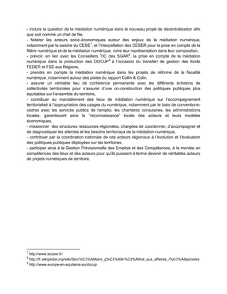 - inclure la question de la médiation numérique dans le nouveau projet de décentralisation afin
que soit nommé un chef de file,
- fédérer les acteurs socio-économiques autour des enjeux de la médiation numérique,
notamment par la saisine du CESE7, et l’interpellation des CESER pour la prise en compte de la
filière numérique et de la médiation numérique, voire leur représentation dans leur composition,
- prévoir, en lien avec les Conseillers TIC des SGAR 8, la prise en compte de la médiation
numérique dans la production des DOCUP 9 à l’occasion du transfert de gestion des fonds
FEDER et FSE aux Régions,
- prendre en compte la médiation numérique dans les projets de réforme de la fiscalité
numérique, notamment autour des pistes du rapport Collin & Colin,
- assurer un véritable lieu de conférence permanente avec les différents échelons de
collectivités territoriales pour s’assurer d’une co-construction des politiques publiques plus
équitables sur l’ensemble du territoire,
- contribuer au mandatement des lieux de médiation numérique sur l’accompagnement
territorialisé à l’appropriation des usages du numérique, notamment par le biais de conventions-
cadres avec les services publics de l’emploi, les chambres consulaires, les administrations
locales, garantissant ainsi la “reconnaissance” locale des acteurs et leurs modèles
économiques,
- missionner des structures ressources régionales, chargées de coordonner, d’accompagner et
de diagnostiquer les attentes et les besoins territoriaux de la médiation numérique,
- contribuer par la coordination nationale de ces acteurs régionaux à l’évolution et l’évaluation
des politiques publiques déployées sur les territoires,
- participer ainsi à la Gestion Prévisionnelle des Emplois et des Compétences, à la montée en
compétences des lieux et des acteurs pour qu’ils puissent à terme devenir de véritables acteurs
de projets numériques de territoire.




7
  http://www.lecese.fr/
8
  http://fr.wikipedia.org/wiki/Secr%C3%A9taire_g%C3%A9n%C3%A9ral_aux_affaires_r%C3%A9gionales
9
  http://www.europe-en-aquitaine.eu/docup
 