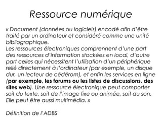 Ressource numérique 
« Document (données ou logiciels) encodé afin d’être 
traité par un ordinateur et considéré comme une unité 
bibliographique. 
Les ressources électroniques comprennent d’une part 
des ressources d’information stockées en local, d’autre 
part celles qui nécessitent l’utilisation d’un périphérique 
relié directement à l’ordinateur (par exemple, un disque 
dur, un lecteur de cédérom), et enfin les services en ligne 
(par exemple, les forums ou les listes de discussions, des 
sites web). Une ressource électronique peut comporter 
soit du texte, soit de l’image fixe ou animée, soit du son. 
Elle peut être aussi multimédia. » 
Définition de l’ADBS 
 