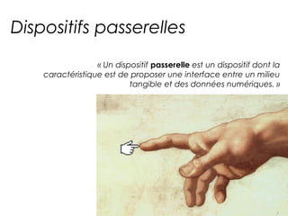 Dispositifs passerelles 
« Un dispositif passerelle est un dispositif dont la 
caractéristique est de proposer une interface entre un milieu 
tangible et des données numériques. » 
 