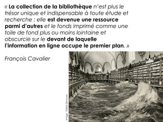 « La collection de la bibliothèque n’est plus le 
trésor unique et indispensable à toute étude et 
recherche : elle est devenue une ressource 
parmi d’autres et le fonds imprimé comme une 
toile de fond plus ou moins lointaine et 
obscurcie sur le devant de laquelle 
l’information en ligne occupe le premier plan. » 
François Cavalier 
Image : Pablo Genoves 
 