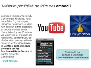 Utiliser la possibilité de faire des embed ? 
« Lorsque vous soumettez du 
Contenu sur YouTube, vous 
concédez [...] à chaque 
utilisateur du Service, le droit 
non exclusif, à titre gracieux, 
et pour le monde entier 
d’accéder à votre Contenu 
via le Service et d’utiliser, de 
reproduire, de distribuer, de 
réaliser des oeuvres dérivées, 
de représenter, d’exécuter 
le Contenu dans la mesure 
autorisée par les 
fonctionnalités du Service et 
par les présentes 
Conditions.» 
CGU Youtube 
Mais limité en 
général à un usage 
« personnel non-commercial » 
 