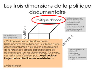 « Ce tropisme de la collection chez les 
bibliothécaires fait oublier que l’existence d’une 
collection imprimée n’est que la conséquence 
de la rareté de l’espace disponible dans les 
bâtiments que sont les bibliothèques. Sur le web, 
ces restrictions n’existent pas, ce qui déplace 
l’enjeu de la collection vers la médiation. » 
Silvère Mercier 
 