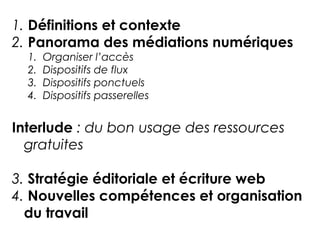 1. Définitions et contexte 
2. Panorama des médiations numériques 
1. Organiser l’accès 
2. Dispositifs de flux 
3. Dispositifs ponctuels 
4. Dispositifs passerelles 
Interlude : du bon usage des ressources 
gratuites 
3. Stratégie éditoriale et écriture web 
4. Nouvelles compétences et organisation 
du travail 
 