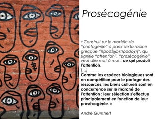 Prosécogénie 
« Construit sur le modèle de 
“photogénie” à partir de la racine 
grecque “προσέχω/προσοχή”, qui 
signifie “attention”, “prosécogénie” 
veut dire mot à mot : ce qui produit 
l’attention. 
[…] 
Comme les espèces biologiques sont 
en compétition pour le partage des 
ressources, les biens culturels sont en 
concurrence sur le marché de 
l’attention : leur sélection s’effectue 
principalement en fonction de leur 
prosécogénie. » 
André Gunthert 
 