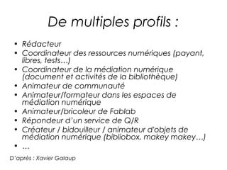 De multiples profils : 
• Rédacteur 
• Coordinateur des ressources numériques (payant, 
libres, tests…) 
• Coordinateur de la médiation numérique 
(document et activités de la bibliothèque) 
• Animateur de communauté 
• Animateur/formateur dans les espaces de 
médiation numérique 
• Animateur/bricoleur de Fablab 
• Répondeur d’un service de Q/R 
• Créateur / bidouilleur / animateur d'objets de 
médiation numérique (bibliobox, makey makey…) 
• … 
D’après : Xavier Galaup 
 