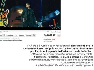« A l’ère de Justin Bieber, roi du dislike, nous savons que la 
consommation ou l’appréciation d’un bien immatériel ne suit 
pas forcément la pente de l’adhésion ou de l’affection. 
L’attention peut aussi bien être mobilisée par la crainte, 
l’animosité, l’émotion, le jeu, le partage ou d’autres 
déterminations psychologiques et sociales des pratiques 
culturelles et médiatiques. » 
André Gunthert, Qu’est-ce que la prosécogénie ? 
 