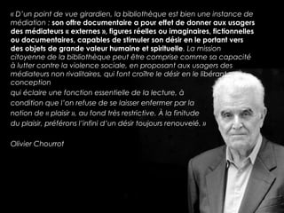 « D’un point de vue girardien, la bibliothèque est bien une instance de 
médiation : son offre documentaire a pour effet de donner aux usagers 
des médiateurs « externes », figures réelles ou imaginaires, fictionnelles 
ou documentaires, capables de stimuler son désir en le portant vers 
des objets de grande valeur humaine et spirituelle. La mission 
citoyenne de la bibliothèque peut être comprise comme sa capacité 
à lutter contre la violence sociale, en proposant aux usagers des 
médiateurs non rivalitaires, qui font croître le désir en le libérant ; 
conception 
qui éclaire une fonction essentielle de la lecture, à 
condition que l’on refuse de se laisser enfermer par la 
notion de « plaisir », au fond très restrictive. À la finitude 
du plaisir, préférons l’infini d’un désir toujours renouvelé. » 
Olivier Chourrot 
 