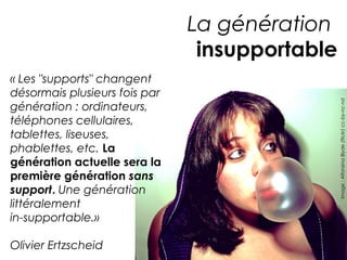 La génération 
insupportable 
« Les "supports" changent 
désormais plusieurs fois par 
génération : ordinateurs, 
téléphones cellulaires, 
tablettes, liseuses, 
phablettes, etc. La 
génération actuelle sera la 
première génération sans 
support. Une génération 
littéralement 
in-supportable.» 
Olivier Ertzscheid 
Image : Alfonsina Blyde (flickr) cc-by-nc-nd 
 