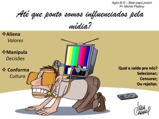Agito B.O – Bate papo jovem
Pr. Michel Plattiny

Até que ponto somos influenciados pela
mídia?

Aliena
Valores

Manipula
Decisões
 Conforma
Cultura

Qual a saída pra nós?
Selecionar;
Censurar;
Ou rejeitar.

 