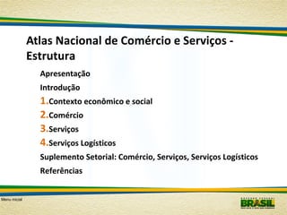 Atlas Nacional de Comércio e Serviços Estrutura
Apresentação
Introdução

1.Contexto econômico e social
2.Comércio
3.Serviços
4.Serviços Logísticos
Suplemento Setorial: Comércio, Serviços, Serviços Logísticos
Referências
Menu inicial

 