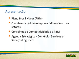 Apresentação

 Plano Brasil Maior (PBM)
 O ambiente político-empresarial brasileiro dos
setores

 Conselhos de Competitividade do PBM
 Agenda Estratégica - Comércio, Serviços e
Serviços Logísticos.

Menu inicial

 
