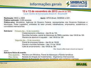 Informações gerais
12 e 13 de novembro de 2013 (das 9h às 18h)
Local: Centro de Convenções Brasil 21 - Brasília/DF
Realização: MDIC e ABDI
Apoio: APEX-Brasil, SEBRAE e GS1.
Público estimado: 2.000 pessoas.
Público-alvo: Ministérios, Agências do Governo Federal, representantes dos Governos Estaduais e
Municipais, Poder Legislativo, entidades do setor privado, trabalhadores, empresários, acadêmicos e
convidados internacionais.
Estrutura:

Primeiro dia – 12 de novembro:
Credenciamento e Abertura – das 9h às 10h
Reuniões fechadas, painel de lideranças do PBM e painéis– das 10h30 às 16h
Plenária de abertura e coquetel – das 16h30 às 18h
Segundo dia – 13 de novembro:
Painel de empresas líderes – das 9h às 10h30
Painéis e reuniões fechadas – das 11h às 15h30
Café de encerramento – das 15h30 às 18h
Obs: Haverá coffee break e brunch ao longo do

evento.

Estrutura física do evento:
Piso Superior: Plenária com Ministros; Painel de lideranças e Painéis temáticos
Piso Térreo:
Rodada de Atração de Investimentos; Organismos Internacionais
Piso Subsolo:
Espaço de Exposição de soluções inovadoras para comércio e serviços
Menu inicial

 