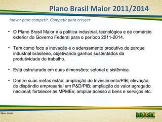 Plano Brasil Maior 2011/2014
Inovar para competir. Competir para crescer
• O Plano Brasil Maior é a política industrial, tecnológica e de comércio
exterior do Governo Federal para o período 2011-2014.
• Tem como foco a inovação e o adensamento produtivo do parque
industrial brasileiro, objetivando ganhos sustentados da
produtividade do trabalho.
• Está estruturado em duas dimensões: setorial e sistêmica.
• Dentre suas metas estão: ampliação do Investimento/PIB; elevação
do dispêndio empresarial em P&D/PIB; ampliação do valor agregado
nacional; fortalecer as MPMEs; ampliar acesso a bens e serviços etc.

Menu inicial

 