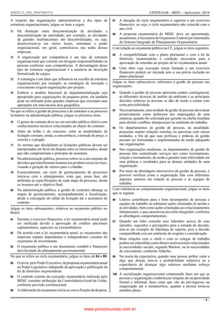 ||MDIC13_002_05N795417||

CESPE/UnB – MDIC – Aplicação: 2014

A respeito das organizações administrativas e dos tipos de
estruturas organizacionais, julgue os itens a seguir.
71

72

73

74

Há distinção entre descentralização de atividades e
descentralização de autoridade; por exemplo, as atividades
de grandes multinacionais são descentralizadas, ou seja,
desenvolvem-se em vários locais, entretanto o poder
organizacional, em geral, centraliza-se nas sedes dessas
empresas.
A organização por competência é um tipo de estrutura
organizacional que consiste em designar responsabilidades às
pessoas conforme suas competências. A desvantagem desse
tipo de estrutura organizacional é a ausência de descrição
formalizada de cargos.
A estratégia é um fator que influencia na escolha da estrutura
organizacional; por exemplo, as estratégias de inovação e
crescimento exigem organizações por projeto.
Embora o modelo funcional de departamentalização seja
apropriado para organizações de pequeno porte, ele também
pode ser utilizado pelas grandes empresas que executam suas
operações em uma mesma área geográfica.

No que se refere à gestão de processos e de contratos e ao processo
licitatório na administração pública, julgue os próximos itens.
75
76

77

78

79

80

O gestor de contrato deve ser um servidor público efetivo com
conhecimentos técnicos relacionados ao objeto do contrato.
Além do leilão e do concurso, entre as modalidades de
licitação constam, ainda, a concorrência, a tomada de preço, o
convite e o pregão.
As normas que disciplinam as licitações públicas devem ser
interpretadas em favor da disputa entre os interessados, desde
que não comprometam o princípio da isonomia.
Na administração pública, processo refere-se a um conjunto de
decisões que transformam insumos em produtos e(ou) serviços,
visando a geração de valores para o cidadão.
Essencialmente, um ciclo de gerenciamento de processos
inicia-se com o planejamento, visto que, nessa fase, são
definidas as especificações de cada etapa do processo, desde
os insumos até o objetivo final.
Na administração pública, a gestão de contratos abrange as
etapas de gerenciamento, acompanhamento e fiscalização,
desde a concepção do edital da licitação até a assinatura do
contrato.

Julgue os itens subsequentes, relativos ao orçamento público no
Brasil.
81

82

83

Durante o exercício financeiro, a lei orçamentária anual pode
ser retificada devido a aprovação de créditos adicionais
suplementares, especiais ou extraordinários.
De acordo com a lei orçamentária anual, os orçamentos das
empresas estatais dependentes e independentes constam do
orçamento de investimento.
O orçamento público é um documento contábil e financeiro
desvinculado do planejamento governamental.

No que se refere ao ciclo orçamentário, julgue os itens de 84 a 88.
84

85

86

O envio, pelo Poder Executivo, da proposta orçamentária anual
ao Poder Legislativo independe da aprovação e publicação da
lei de diretrizes orçamentárias.
O controle externo da execução orçamentária realizada pelo
MDIC constitui atribuição da Controladoria-Geral da União,
conforme previsão constitucional.
A elaboração do orçamento inicia-se com a fixação da despesa.

87

88

A duração do ciclo orçamentário é superior a um exercício
financeiro, ou seja, o ciclo orçamentário não coincide com o
ano civil.
A proposta orçamentária do MDIC deve ser apresentada,
anualmente, à Secretaria de Orçamento Federal por intermédio
do Sistema Integrado de Planejamento Orçamentário.

Com relação ao orçamento público na CF, julgue os itens seguintes.
89

90

A compatibilidade com o plano plurianual e com a lei de
diretrizes orçamentárias é condição necessária para a
aprovação de emendas ao projeto de lei orçamentária anual.
Uma obra cuja execução esteja limitada a um exercício
financeiro poderá ser iniciada sem a sua prévia inclusão no
plano plurianual.

Julgue os itens subsecutivos, referentes à gestão de pessoas nas
organizações.
91

92

93

94

95

Quando a gestão de pessoas apresenta caráter contingencial,
as diferentes técnicas de análise do ambiente e as principais
decisões relativas às pessoas se dão de modo a contar com
certa previsibilidade.
Necessariamente, uma unidade de gestão de pessoas deve atuar
proativamente como defensora dos empregados de uma
empresa, quando for solicitada por gerente ou chefia imediata
para dirimir conflitos interpessoais no ambiente de trabalho.
Os departamentos de gestão de pessoas, na atualidade,
procuram manter relações estreitas ou parcerias com outras
unidades, a fim de que suas políticas e práticas de gestão
possam ser formuladas e implementadas de modo adequado
nas organizações.
Nas organizações modernas, os departamentos de gestão de
pessoas têm centralizado serviços tais como recrutamento,
seleção e treinamento, de modo a garantir mais efetividade em
suas práticas e resultados para as demais unidades de uma
organização.
Por meio da abordagem introversiva da gestão de pessoas, é
possível verificar como a organização lida com diferentes
aspectos internos em relação às pessoas e às equipes de
trabalho.

Com referência ao comportamento organizacional, julgue os itens
que se seguem.
96

Líderes contribuem para o bom desempenho de pessoas e
equipes de trabalho ao adotarem ações orientadas às tarefas e
às atividades, bem como ações orientadas aos relacionamentos
interpessoais, o que caracteriza um estilo integrador, conforme
as abordagens comportamentais.
97 Quando um líder consulta seus liderados acerca de suas
opiniões, sugestões e percepções para a tomada de decisão,
tem-se um exemplo de liderança de suporte, pois a decisão
compartilhada cria um ambiente de respeito e consideração.
98 Boas relações com o chefe e com os colegas de trabalho
podem ser entendidas como fatores motivacionais relacionados
às necessidades sociais, segundo Maslow, ou às necessidades
de crescimento, conforme Alderfer.
99 Na teoria da expectativa, quando uma pessoa atribui valor a
algo que deseja, tem-se a probabilidade subjetiva ou a
expectância de alcançar algo valoroso mediante esforço
comportamental.
100 A socialização organizacional compreende fases em que as
pessoas e organizações estabelecem relações de reciprocidade
formal e informal, fases estas que vão do pré-ingresso na
organização até a metamorfose, quando a pessoa torna-se
membro pleno.
–6–

www.pciconcursos.com.br

 