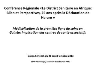 Conférence Régionale «Le District Sanitaire en Afrique:
Bilan et Perspectives, 25 ans après la Déclaration de
Harare »
Médicalisation de la première ligne de soins en
Guinée: Implication des centres de santé associatifs

Dakar, Sénégal, du 21 au 23 Octobre 2013
SOW Abdoulaye, Médecin-directeur de FMG

 