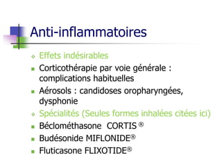 Anti-inflammatoires
 Effets indésirables
 Corticothérapie par voie générale :
complications habituelles
 Aérosols : candidoses oropharyngées,
dysphonie
 Spécialités (Seules formes inhalées citées ici)
 Béclométhasone CORTIS ®
 Budésonide MIFLONIDE®
 Fluticasone FLIXOTIDE®
 