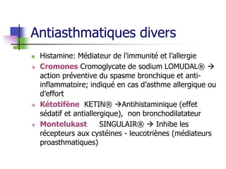 Antiasthmatiques divers
 Histamine: Médiateur de l’immunité et l’allergie
 Cromones Cromoglycate de sodium LOMUDAL® 
action préventive du spasme bronchique et anti-
inflammatoire; indiqué en cas d’asthme allergique ou
d’effort
 Kétotifène KETIN® Antihistaminique (effet
sédatif et antiallergique), non bronchodilatateur
 Montelukast SINGULAIR®  Inhibe les
récepteurs aux cystéines - leucotriènes (médiateurs
proasthmatiques)
 
