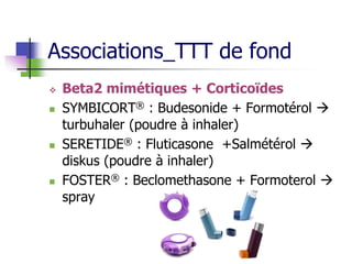 Associations_TTT de fond
 Beta2 mimétiques + Corticoïdes
 SYMBICORT® : Budesonide + Formotérol 
turbuhaler (poudre à inhaler)
 SERETIDE® : Fluticasone +Salmétérol 
diskus (poudre à inhaler)
 FOSTER® : Beclomethasone + Formoterol 
spray
 