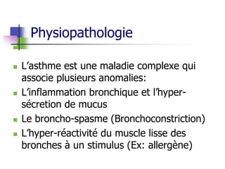 Physiopathologie
 L’asthme est une maladie complexe qui
associe plusieurs anomalies:
 L’inflammation bronchique et l’hyper-
sécretion de mucus
 Le broncho-spasme (Bronchoconstriction)
 L’hyper-réactivité du muscle lisse des
bronches à un stimulus (Ex: allergène)
 