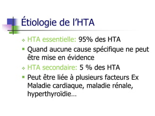 Étiologie de l’HTA
 HTA essentielle: 95% des HTA
 Quand aucune cause spécifique ne peut
être mise en évidence
 HTA secondaire: 5 % des HTA
 Peut être liée à plusieurs facteurs Ex
Maladie cardiaque, maladie rénale,
hyperthyroïdie…
 