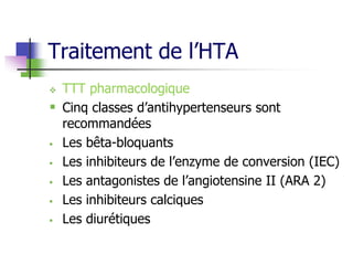 Traitement de l’HTA
 TTT pharmacologique
 Cinq classes d’antihypertenseurs sont
recommandées
 Les bêta-bloquants
 Les inhibiteurs de l’enzyme de conversion (IEC)
 Les antagonistes de l’angiotensine II (ARA 2)
 Les inhibiteurs calciques
 Les diurétiques
 