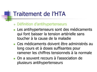 Traitement de l’HTA
 Définition d’antihypertenseurs
 Les antihypertenseurs sont des médicaments
qui font baisser la tension artérielle sans
toucher à la cause de la maladie
 Ces médicaments doivent être administrés au
long cours et à doses suffisantes pour
ramener les chiffres tensionnels à la normale
 On a souvent recours à l’association de
plusieurs antihypertenseurs
 