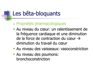 Les bêta-bloquants
 Propriétés pharmacologiques
 Au niveau du cœur: un ralentissement de
la fréquence cardiaque et une diminution
de la force de contraction du cœur 
diminution du travail du cœur
 Au niveau des vaisseaux: vasoconstriction
 Au niveau des poumons:
bronchoconstriction
 