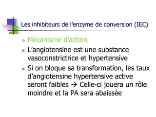 Les inhibiteurs de l’enzyme de conversion (IEC)
 Mécanisme d’action
 L’angiotensine est une substance
vasoconstrictrice et hypertensive
 Si on bloque sa transformation, les taux
d’angiotensine hypertensive active
seront faibles  Celle-ci jouera un rôle
moindre et la PA sera abaissée
 
